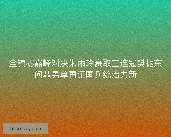 全锦赛巅峰对决朱雨玲豪取三连冠樊振东问鼎男单再证国乒统治力新