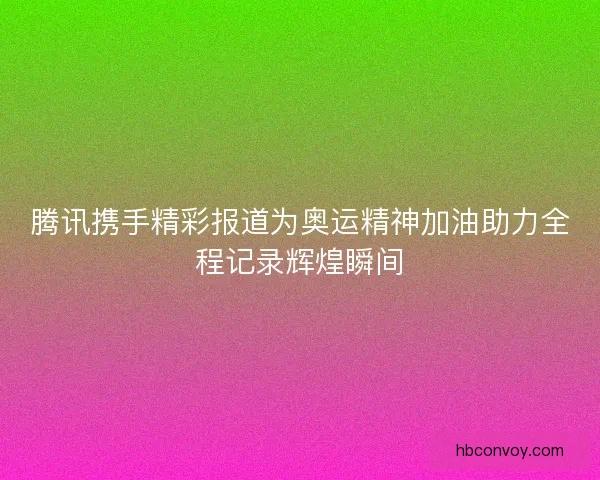 腾讯携手精彩报道为奥运精神加油助力全程记录辉煌瞬间