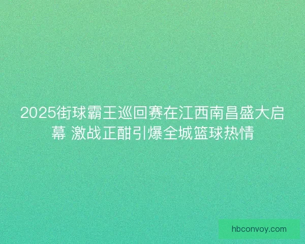2025街球霸王巡回赛在江西南昌盛大启幕 激战正酣引爆全城篮球热情