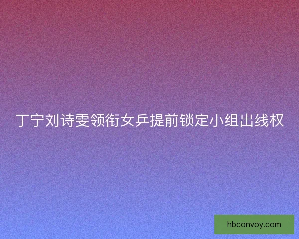 丁宁刘诗雯领衔女乒提前锁定小组出线权
