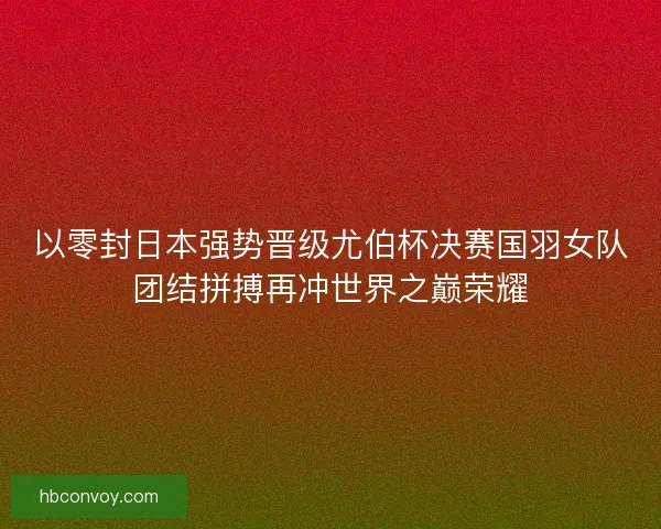 以零封日本强势晋级尤伯杯决赛国羽女队团结拼搏再冲世界之巅荣耀