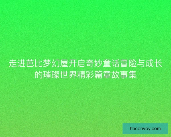 走进芭比梦幻屋开启奇妙童话冒险与成长的璀璨世界精彩篇章故事集