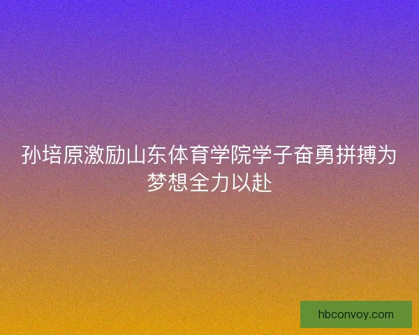 孙培原激励山东体育学院学子奋勇拼搏为梦想全力以赴