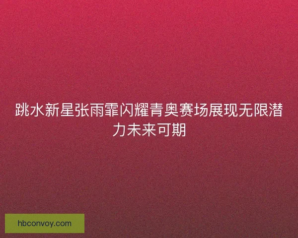 跳水新星张雨霏闪耀青奥赛场展现无限潜力未来可期