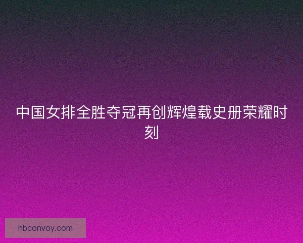 中国女排全胜夺冠再创辉煌载史册荣耀时刻